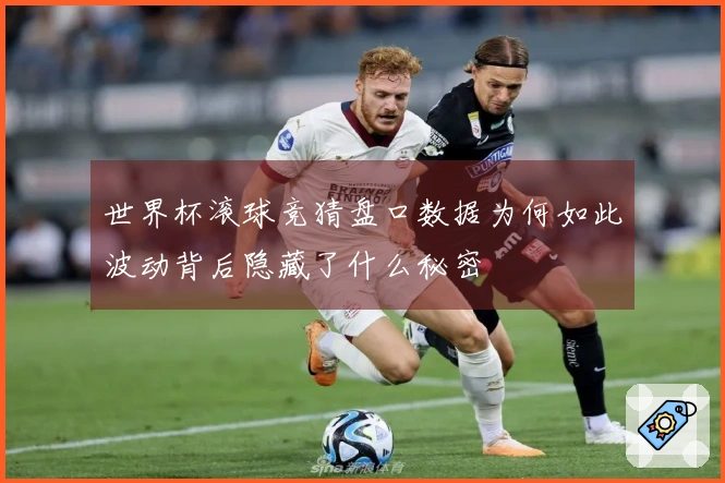 世界杯滚球竞猜盘口数据为何如此波动背后隐藏了什么秘密