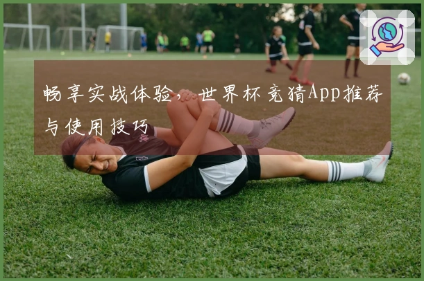 畅享实战体验，世界杯竞猜App推荐与使用技巧