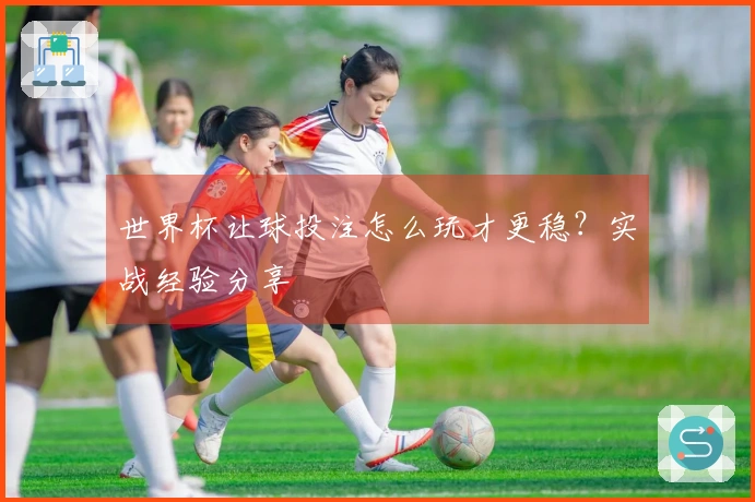 世界杯让球投注怎么玩才更稳？实战经验分享