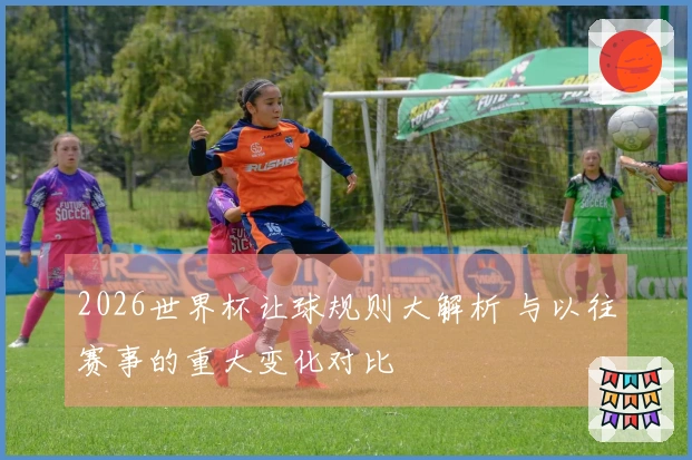 2026世界杯让球规则大解析 与以往赛事的重大变化对比
