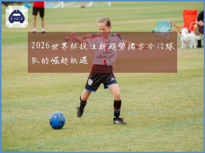 2026世界杯投注新趋势揭示冷门球队的崛起机遇
